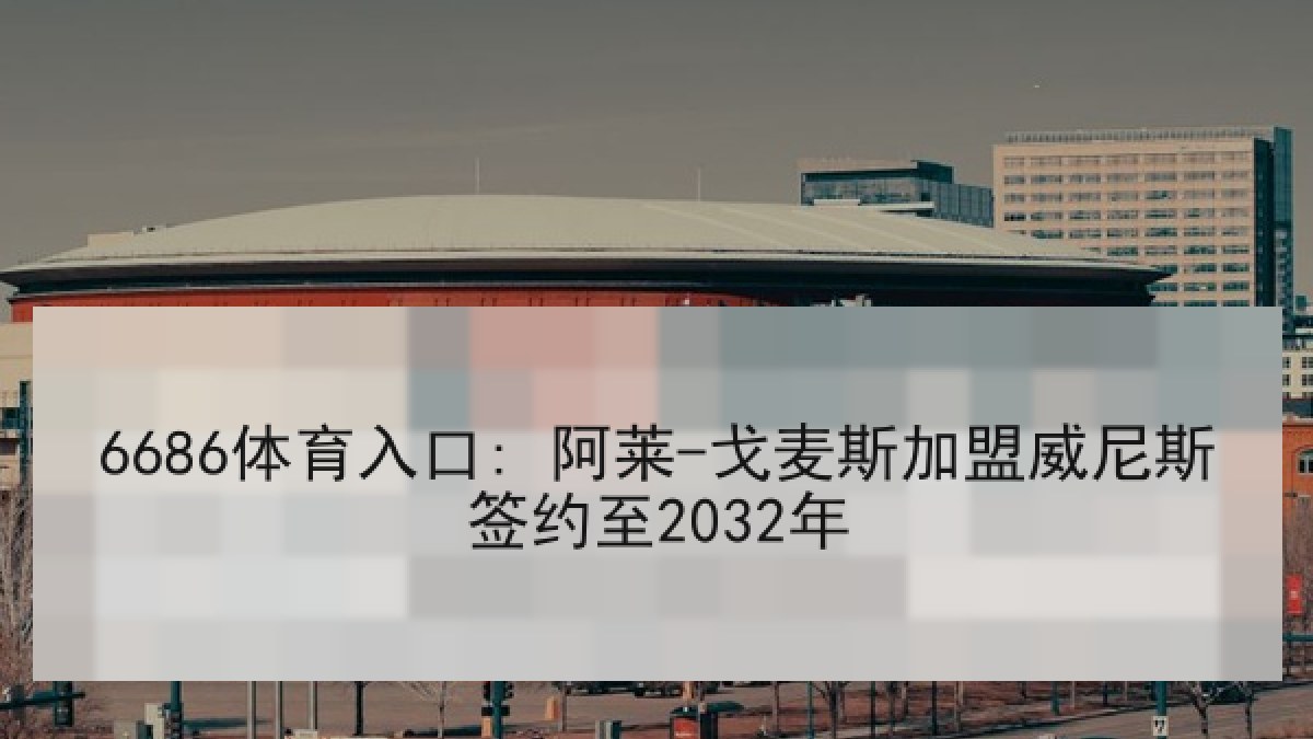 6686体育入口: 阿莱-戈麦斯加盟威尼斯签约至2032年 6686体育入口: 阿莱-戈麦斯加盟威尼斯签约至2032年