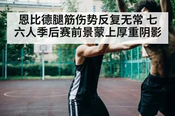 恩比德腿筋伤势反复无常 七六人季后赛前景蒙上厚重阴影