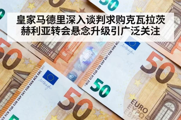 皇家马德里深入谈判求购克瓦拉茨赫利亚转会悬念升级引广泛关注